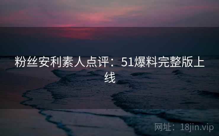 粉丝安利素人点评：51爆料完整版上线